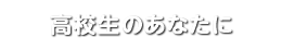 高校生のあなたに