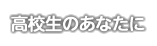 高校生のあなたに